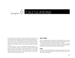 It is often desirable to calculate the amount of light that will result from a
design. While seldom required in residential design, lighting calculations are
critical to the success of lighting designs in most nonresidential buildings—
schools, offices, stores, and most other commercial and institutional build-
ing types. In this chapter, we describe the various ways lighting calculations
can be performed and provide you with basic tools for predicting lighting
results.
In modern design, it is common to talk about foot-candles of light (or lux, if
working metric) rather carelessly. It is important to remember that the stated
required number of foot-candles for a space generally refers to the average
light level requirement measured in the horizontal plane at desk height.
However, sometimes the criterion is for light only at the task or for light meas-
ured in the vertical plane (as for artwork).
BASIC THEORY
The science of lighting was invented over 300 years ago and was, of course,
based on candlelight. The foot-candle is the amount of light striking a surface
1 foot away from a candle. The intensity of the light is 1 candela.
We measure light sources in two distinct ways. Most lamps are measured
according to the total amount of light they radiate, while luminaires and direc-
tional lamps are measured by the intensity of the emitted light.
Lamps
The gross amount of light generated by a light source is measured in lumens.
For instance, a candle generates about 12.5 lumens of light. Here are lumens for
other common light sources.
37
C h a p t e r CALCULATIONS
6
 