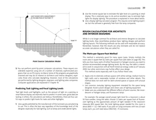 3. You can perform point-by-point computer calculations. These require con-
siderable expertise using one of a number of relatively sophisticated pro-
grams that run on PCs (sorry, no Macs). Some of the programs are graphically
oriented and may be of interest to architects and interior designers, espe-
cially those who calculate daylighting. However, most of the calculations
are performed by lighting designers, engineers, and lighting sales companies.
Computer applications are explained in Chapter 18.
Predicting Task Lighting and Focal Lighting Levels
Task light levels and highlights, such as the amount of light on a painting or
retail feature display, are relatively hard to predict. In some cases, good data are
lacking; in others, the calculations are tedious. Nonetheless, there are four use-
ful ways to predict light levels for tasks and other highlights.
1. Use a guide published by the manufacturer of the luminaire you are planning
to use. This is often the best way regardless of the knowledge level of the
designer, especially for task lighting, such as lamps and undercabinet lights.
2. Use the inverse-square law to estimate the light level on a painting or retail
display. This is relatively easy to do and an excellent way to estimate high-
lights for display lighting. The procedure is explained in more detail below.
3. Use a display lighting calculator program. This requires some lighting expert-
ise, but the software is generally free from the lamp companies.
ROUGH CALCULATIONS FOR ARCHITECTS
AND INTERIOR DESIGNERS
While it is no longer common for architects and interior designers to calculate
lighting levels, they nevertheless produce basic lighting designs and perform
lighting layouts. The following methods can be used with reasonable accuracy.
Remember, however, that the results are only estimates and do not replace
accurate calculations when they are called for.
The Watts-per-Square-Foot Method
This method is extremely good for many space types. Simply multiply the
room area in square feet by watts per square foot (see table on page 40). This
tells you how many watts of either fluorescent or halogen sources you need to
achieve recommended average lighting levels. By the way, the table is intend-
ed to work in conjunction with all North American energy codes as of 1 January
2000, but other restrictions may further affect your design.
This method works especially well if you follow these rules.
• Apply only to relatively ordinary spaces with white ceilings, medium tone to
light walls, and a reasonable number of windows and other details. This
method does not work well for dark-colored spaces or spaces with unusual
shapes.
• Use common, everyday lighting equipment intended for the space being
designed. Avoid custom designs and clever uses of lighting equipment.
• Make sure you understand the different effects of point sources, like incan-
descent or halogen lamps, and fluorescent lamps.
For example, the average overall proper light level for a classroom is about
50 foot-candles. Using the table, choose 1.2 watts per square foot of fluores-
cent lighting as the approximate amount of light needed. If the classroom
measures 800 square feet, the total lighting power needed for this room is
about (800 3 1.2) = 960 watts. If you plan on using luminaires with two 32-watt
lamps each, you will need about (960/64) = 15 luminaires.
CALCULATIONS 39
Point Source Calculation Model
 
