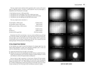 The very simple lumen method works especially well in rooms with several
types of lighting systems. Consider a hotel ballroom that has downlights, a
chandelier, and a fluorescent cove light:
• Each ballroom section is 1200 square feet.
• The ballroom has 10 downlights, each with a 2000-lumen lamp.
• The ballroom has one chandelier with twenty-four 400-lumen lamps.
• The ballroom has cove lighting with (28) 3000-lumen lamps.
The very simple lumen calculation is
10 downlights x 2000 lumens 20,000 lumens
24 chandelier lamps x 400 lumens 9,600 lumens
(28) fluorescent lamps x 3000 lumens 84,000 lumens
Total 113,600 lumens
Divide by 2 56,800 lumens
Divide by 1200 square feet 47.33 foot-candles
Remember that 47.33 is an estimate—but you can be confident you will have
35 to 40 foot-candles with all lights on. Also note that if you turn off the flu-
orescent lights, you will still have at least 10 foot-candles, which is plenty for
a social event such as a dinner or dance party. (In fact, this is exactly how the
layering design method and preset dimming works.)
A Very Simple Point Method
In this method, you need to know the distance of a display light from the
object being displayed. It works with individual spotlights only; it does not
work for wallwashing or other forms of highlighting.
1. Square the distance from the light to the object.
2. Multiply the result by the desired light level (20–50 foot-candles for homes,
hotels, and restaurants; up to 250 foot-candles for feature displays in stores
and lobbies) to obtain the approximate candlepower.
Say you want to light a painting in a living room. Choose 50 foot-candles.
Given the cathedral-style ceiling, the light will be 20 feet from the painting.
Square this distance (20 3 20 = 400). Multiply by the foot-candle level (400 3
50 = 20,000 candlepower) to obtain the intensity of the light source you need.
A lamp catalog lists the following 20,000-candlepower projector lamps.
CALCULATIONS 43
Spots by Eight Lamps
 
