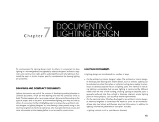 To communicate the lighting design intent to others, it is important to draw
lighting in a manner generally recognized by interior designers, architects, engi-
neers, and construction trades and to understand how and why lighting is illus-
trated the way it is. In this chapter, specific considerations for drawing lighting
are presented.
DRAWINGS AND CONTRACT DOCUMENTS
Lighting documents are part of the process of developing working drawings or
contract documents, which are the drawings that tell the contractor what to
build.The lawregulateswhocanpreparecontractdocuments.Dependingonthe
type of project and its location, an intermediate lighting plan may be used by
others. It is common for the initial lighting plan to be drawn by an architect, inte-
rior designer, or lighting designer, but the drawing is then passed along to the
electrical engineer or electrical contractor, who must add electrical circuits and
other information to the drawing before it can be used for construction.
LIGHTING DOCUMENTS
A lighting design can be indicated in a number of ways:
• On the architect or interior designer’s plans: The architect or interior design-
er develops plan drawings and related details, such as sections. Lighting can
be indicated on either floor plans or reflected ceiling plans, making it unnec-
essary to develop separate electric or lighting plans. This method of indicat-
ing lighting is acceptable, but because lighting is constructed by different
trades than the rest of the building, showing lighting on separate plans is
generally preferred. Use this method to illustrate relatively simple lighting
plans on minor projects, such as office tenant improvements.
• On the electrical plans: Whether developed by an architect, interior design-
er, electrical engineer, or contractor, the electrical plans use an architectur-
al base plan (see below) and illustrate electrical information. In addition to
lighting, information presented on such plans includes:
–Lighting controls, such as switches and dimmers
45
C h a p t e r
DOCUMENTING
LIGHTING DESIGN
7
 