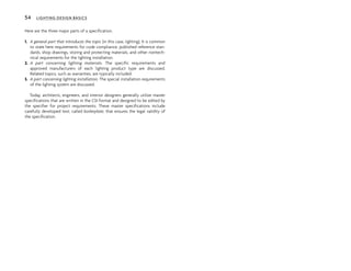 Here are the three major parts of a specification.
1. A general part that introduces the topic (in this case, lighting). It is common
to state here requirements for code compliance, published reference stan-
dards, shop drawings, storing and protecting materials, and other nontech-
nical requirements for the lighting installation.
2. A part concerning lighting materials. The specific requirements and
approved manufacturers of each lighting product type are discussed.
Related topics, such as warranties, are typically included.
3. A part concerning lighting installation. The special installation requirements
of the lighting system are discussed.
Today, architects, engineers, and interior designers generally utilize master
specifications that are written in the CSI format and designed to be edited by
the specifier for project requirements. These master specifications include
carefully developed text, called boilerplate, that ensures the legal validity of
the specification.
54 LIGHTING DESIGN BASICS
 