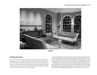 The Decorative Layer
One way to think about decorative lighting is as the “jewelry of architecture.”
Like jewelry in dress, it serves no purpose other than to catch the eye and to
make statements about style or wealth. Its primary purpose is ornament to the
space, and it plays an extremely important role in interior design and themed
environments. For instance, a crystal chandelier makes an important visual state-
ment, but it can be used only in certain space types.
Decorative lighting includes chandeliers, sconces, lanterns, pendants, lamps,
ceiling surface lights, and other traditional lighting types that are mostly deco-
rative in nature. With the advent of themed design, some lighting fixtures orig-
inally designed to be utilitarian are now important decorative lighting vehicles.
Unfortunately, the majority of decorative lights emit light rather poorly, so it
is increasingly common to avoid counting on the decorative light to suit a task
lighting purpose. Many lighting designers, for example, add accent lights to illu-
minate the table (task lighting) in a dining room that already has a chandelier.
LIGHTING CONCEPTS: THE LAYERS APPROACH 57
Scallops
 