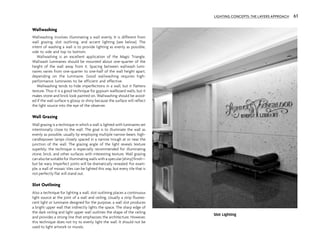 Wallwashing
Wallwashing involves illuminating a wall evenly. It is different from
wall grazing, slot outlining, and accent lighting (see below). The
intent of washing a wall is to provide lighting as evenly as possible,
side to side and top to bottom.
Wallwashing is an excellent application of the Magic Triangle.
Wallwash luminaires should be mounted about one-quarter of the
height of the wall away from it. Spacing between wallwash lumi-
naires varies from one-quarter to one-half of the wall height apart,
depending on the luminaire. Good wallwashing requires high-
performance luminaires to be efficient and effective.
Wallwashing tends to hide imperfections in a wall, but it flattens
texture. Thus it is a good technique for gypsum wallboard walls, but it
makes stone and brick look painted on. Wallwashing should be avoid-
ed if the wall surface is glossy or shiny because the surface will reflect
the light source into the eye of the observer.
Wall Grazing
Wall grazing is a technique in which a wall is lighted with luminaires set
intentionally close to the wall. The goal is to illuminate the wall as
evenly as possible, usually by employing multiple narrow-beam, high-
candlepower lamps closely spaced in a narrow trough at or near the
junction of the wall. The grazing angle of the light reveals texture
superbly; the technique is especially recommended for illuminating
stone, brick, and other surfaces with interesting texture. Wall grazing
can also be suitable for illuminating walls with a specular (shiny) finish—
but be wary. Imperfect joints will be dramatically revealed. For exam-
ple, a wall of mosaic tiles can be lighted this way, but every tile that is
not perfectly flat will stand out.
Slot Outlining
Also a technique for lighting a wall, slot outlining places a continuous
light source at the joint of a wall and ceiling. Usually a strip fluores-
cent light or luminaire designed for the purpose, a wall slot produces
a bright upper wall that indirectly lights the space. The sharp edge of
the dark ceiling and light upper wall outlines the shape of the ceiling
and provides a strong line that emphasizes the architecture. However,
this technique does not try to evenly light the wall. It should not be
used to light artwork or murals.
Slot Lighting
LIGHTING CONCEPTS: THE LAYERS APPROACH 61
 