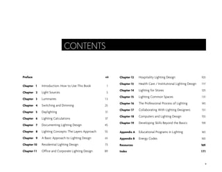 Preface vii
Chapter 1 Introduction: How to Use This Book 1
Chapter 2 Light Sources 3
Chapter 3 Luminaires 13
Chapter 4 Switching and Dimming 25
Chapter 5 Daylighting 31
Chapter 6 Lighting Calculations 37
Chapter 7 Documenting Lighting Design 45
Chapter 8 Lighting Concepts: The Layers Approach 55
Chapter 9 A Basic Approach to Lighting Design 65
Chapter 10 Residential Lighting Design 73
Chapter 1 1 Office and Corporate Lighting Design 89
Chapter 12 Hospitality Lighting Design 103
Chapter 13 Health Care / Institutional Lighting Design 117
Chapter 14 Lighting for Stores 125
Chapter 15 Lighting Common Spaces 131
Chapter 16 The Professional Process of Lighting 145
Chapter 17 Collaborating With Lighting Designers 151
Chapter 18 Computers and Lighting Design 155
Chapter 19 Developing Skills Beyond the Basics 159
Appendix A Educational Programs in Lighting 163
Appendix B Energy Codes 165
Resources 169
Index 171
v
CONTENTS
 