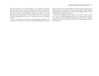 learn from experience so successful elements can be repeated or enhanced
and, obviously, to avoid or correct techniques that are not successful or
workable. Particularly for lighting design solutions, the POE process is valu-
able because light itself is essentially intangible; the result can not be
touched, but only experienced. A fair amount has been written about POE;
this book’s bibliography will lead you to learning more about its techniques
and uses.
Now it is time to get to work and put this methodology to good use. The
following six chapters focus on the typical lighting design problems encoun-
tered in each of the five major building use types that employ intensive use of
lighting design and technology. The case studies present specific lighting
design solutions, a rationale for each solution, and the design and construction
details required to achieve the solutions.
As is true in all design experience, there are no “correct” or “right” or “per-
fect” solutions to lighting design problems. In most cases several, and often
many, solutions can be successful. The designer should strive for workable
solutions that meet the functional, aesthetic, and psychological needs of
clients and users.
A BASIC APPROACH TO LIGHTING DESIGN 71
 