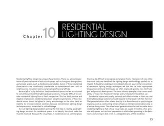 Residential lighting design has unique characteristics. There is a general expec-
tation of personalization in both social spaces, such as living and dining rooms,
and private spaces, such as bedrooms and studies. Some of these residential
characteristics are comfortably translatable to nonresidential uses, such as
small business reception rooms and private professional offices.
Because all of us, by definition, live in residential spaces and are accustomed
to conventional residential lighting design solutions, it may be difficult to con-
sider residential lighting from a fresh perspective. This has both positive and
negative implications. Understanding most people’s expectations of how resi-
dential rooms should be lighted is clearly an advantage; on the other hand, an
inability to envision creative solutions because conventional lighting design
techniques are so entrenched is a disadvantage.
As in all lighting design problem solving, the first step in creating good light-
ing design solutions for residential spaces is to identify the visual tasks that
must be resolved. Because the visual tasks in residences are so commonplace,
they may be difficult to recognize and analyze from a fresh point of view. After
the visual tasks are identified, the lighting design methodology spelled out in
chapter 9 should be undertaken immediately. Do not assume that convention-
al residential lighting design techniques are the best or most appropriate,
because conventional techniques are often improved upon by new technolo-
gies and product development. The most obvious example is the current avail-
ability of many new fluorescent lamps and luminaires for residential use.
Residential spaces are usually personal and often intimate in their use, and
their lighting design solutions should respond to that aspect of their function.
That personalization often relates directly to a desired mood or psychological
response, such as a welcoming entrance foyer, an intimate conversation area, or
a festive dining room. The other broad generalization that can be made about
residential lighting is that critical visual tasks are usually limited to a few activ-
ities and spaces, such as food preparation in the kitchen, grooming in the bath-
room, and sewing or desk work in a designated area of the residence.
73
C h a p t e r
RESIDENTIAL
LIGHTING DESIGN
10
 