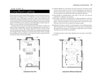 RESIDENTIAL LIGHTING DESIGN 75
C A S E S T U D Y 1
Living Room Lighting
Most living rooms require flexible lighting design solutions because they serve a
broad variety of changing functions. The lighting in a typical living room should
comfortably serve small group conversation, larger social gatherings that
include casual eating and drinking, and more solitary activities such as reading,
music listening, and TV viewing. Somewhat less typically, a living room may have
a desk or home office corner, a place for card or board games, a major library col-
lection, or an art collection to be prominently displayed.
The visual tasks in living rooms range from basic and simple to complex and
highly technical, depending on the size and intended purpose of the room. It
is usually safe to assume that ambient illumination levels in all areas of the
room are always great enough to comfortably accommodate personal naviga-
tion through the space. The typical living room shown below, which is of ample
but moderate size and furnished to serve several functions, presents the fol-
lowing visual tasks to be accommodated:
1. Ambient lighting for conversation and social functions. Illumination levels
may vary from as little as 7–8 fc to 25–30 fc depending on the desires of
people involved. More specifically, critical or extended-period visual tasks
are not expected to be performed under these lighting conditions.
2. Task lighting for extended-period visual tasks. In this case, the only task
planned for is reading in two locations.
3. Focal light is required for the large floor-to-ceiling bookshelves on the east
end of the south wall and the north end of the east wall, as well as for
graphic material anticipated on the west side of the south wall, the center
wall area of the north wall, and above the fireplace mantel.
4. Lighting for television viewing. TV viewing presents unusual lighting require-
ments because the rest of the lighting in the living room is unwanted and
detrimental for this purpose. If TV viewing is an expected function, the light-
ing design solution should accommodate it.
The lighting solution shown below addresses the visual tasks in the follow-
ing manner:
BOOK
SHELVES
BOOK SHELVES
TABLE
FLOOR LAMP
N
Living Room Floor Plan
$
$
$
$
$
$
RECESSED
FLUORESCENT
WALL
WASHER
INCANDESCENT
SCONCES
RECESSED
HALOGEN
ACCENT
LIGHT
N
Living Room Reflected Ceiling Plan
 
