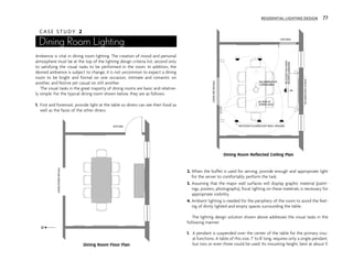 C A S E S T U D Y 2
Dining Room Lighting
Ambience is vital in dining room lighting. The creation of mood and personal
atmosphere must be at the top of the lighting design criteria list, second only
to satisfying the visual tasks to be performed in the room. In addition, the
desired ambience is subject to change; it is not uncommon to expect a dining
room to be bright and formal on one occasion, intimate and romantic on
another, and festive yet casual on still another.
The visual tasks in the great majority of dining rooms are basic and relative-
ly simple. For the typical dining room shown below, they are as follows:
1. First and foremost, provide light at the table so diners can see their food as
well as the faces of the other diners.
2. When the buffet is used for serving, provide enough and appropriate light
for the server to comfortably perform the task.
3. Assuming that the major wall surfaces will display graphic material (paint-
ings, posters, photographs), focal lighting on these materials is necessary for
appropriate visibility.
4. Ambient lighting is needed for the periphery of the room to avoid the feel-
ing of dimly lighted and empty spaces surrounding the table.
The lighting design solution shown above addresses the visual tasks in the
following manner:
1. A pendant is suspended over the center of the table for the primary visu-
al functions. A table of this size, 7' to 8' long, requires only a single pendant,
but two or even three could be used. Its mounting height, best at about 5'
KITCHEN
LIVING
ROOM
OR
HALL
N
$
$
$$
$
LIVING
RM
OR
HALL
KITCHEN
INCANDESCENT
CANDELABRA
ALTERN AT
DOWN LIGHT
RECESSED FLUORESCENT WALL WASHER
RECESSED
HALOGEN
ACCENT
LUMINAIRE
INCANDESCENT
SCONCE
RESIDENTIAL LIGHTING DESIGN 77
Dining Room Floor Plan
Dining Room Reflected Ceiling Plan
 