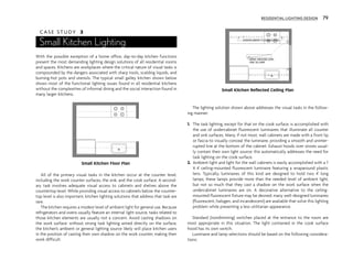 C A S E S T U D Y 3
Small Kitchen Lighting
With the possible exception of a home office, day-to-day kitchen functions
present the most demanding lighting design solutions of all residential rooms
and spaces. Kitchens are workplaces where the critical nature of visual tasks is
compounded by the dangers associated with sharp tools, scalding liquids, and
burning-hot pots and utensils. The typical small galley kitchen shown below
shows most of the functional lighting issues found in all residential kitchens
without the complexities of informal dining and the social interaction found in
many larger kitchens.
All of the primary visual tasks in the kitchen occur at the counter level,
including the work counter surfaces, the sink, and the cook surface. A second-
ary task involves adequate visual access to cabinets and shelves above the
countertop level. While providing visual access to cabinets below the counter-
top level is also important, kitchen lighting solutions that address that task are
rare.
The kitchen requires a modest level of ambient light for general use. Because
refrigerators and ovens usually feature an internal light source, tasks related to
those kitchen elements are usually not a concern. Avoid casting shadows on
the work surface; without strong task lighting aimed directly on the surface,
the kitchen’s ambient or general lighting source likely will place kitchen users
in the position of casting their own shadow on the work counter, making their
work difficult.
The lighting solution shown above addresses the visual tasks in the follow-
ing manner:
1. The task lighting, except for that on the cook surface, is accomplished with
the use of undercabinet fluorescent luminaires that illuminate all counter
and sink surfaces. Many, if not most, wall cabinets are made with a front lip
or fascia to visually conceal the luminaire, providing a smooth and uninter-
rupted line at the bottom of the cabinet. Exhaust hoods over stoves usual-
ly contain their own light source; this automatically addresses the need for
task lighting on the cook surface.
2. Ambient light and light for the wall cabinets is easily accomplished with a 1'
X 4' ceiling-mounted fluorescent luminaire featuring a wraparound plastic
lens. Typically, luminaires of this kind are designed to hold two 4' long
lamps; these lamps provide more than the needed level of ambient light,
but not so much that they cast a shadow on the work surface when the
undercabinet luminaires are on. A decorative alternative to the ceiling-
mounted fluorescent fixture may be desired; many well-designed luminaires
(fluorescent, halogen, and incandescent) are available that solve this lighting
problem while presenting a less utilitarian appearance.
Standard (nondimming) switches placed at the entrance to the room are
most appropriate in this situation. The light contained in the cook surface
hood has its own switch.
Luminaire and lamp selections should be based on the following considera-
tions:
$
$
WRAP-AROUND LENS
ONE T8 LAMP
UNDERCABINET FLUORESCENTS
$
RESIDENTIAL LIGHTING DESIGN 79
Small Kitchen Floor Plan
Small Kitchen Reflected Ceiling Plan
 