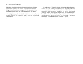 Undercabinet fluorescents: direct light focused on the surface, concealed
source to avoid glare, cover lens to avoid dirt and grease accumulation
Ceiling-mounted fluorescent: centrally placed for even distribution, wrap-
around lens to provide direct light as well as side light for wall cabinets
In selecting lamps, pay attention to color rendition; many standard fluores-
cent lamps make food look unappetizing. Lamps at 3000K, 80+ CRI are strong-
ly recommended.
The design quality or style of the selected luminaires will be primarily deter-
mined by the quality or style of the architectural and interior design detailing
and materials. Kitchens usually contain standard manufactured equipment
(refrigerators, ranges, dishwashers, compactors); the inherent contemporary
appearance of these items limits the aesthetic range of luminaire selections.
Even kitchens with a traditional design quality cannot easily incorporate a lumi-
naire appropriate for a period room. Despite this, a broad range of appropriate
luminaires for all sizes and design styles of kitchens is available.
80 LIGHTING DESIGN BASICS
 