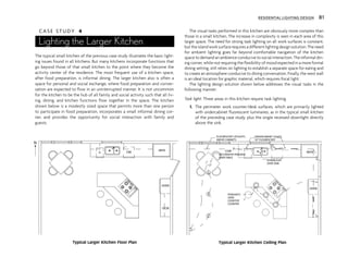 C A S E S T U D Y 4
Lighting the Larger Kitchen
The typical small kitchen of the previous case study illustrates the basic light-
ing issues found in all kitchens. But many kitchens incorporate functions that
go beyond those of that small kitchen to the point where they become the
activity center of the residence. The most frequent use of a kitchen space,
after food preparation, is informal dining. The larger kitchen also is often a
space for personal and social exchange, where food preparation and conver-
sation are expected to flow in an uninterrupted manner. It is not uncommon
for the kitchen to be the hub of all family and social activity such that all liv-
ing, dining, and kitchen functions flow together in the space. The kitchen
shown below is a modestly sized space that permits more than one person
to participate in food preparation, incorporates a small informal dining cor-
ner, and provides the opportunity for social interaction with family and
guests.
The visual tasks performed in this kitchen are obviously more complex than
those in a small kitchen. The increase in complexity is seen in each area of this
larger space. The need for strong task lighting on all work surfaces is constant,
but the island work surface requires a different lighting design solution. The need
for ambient lighting goes far beyond comfortable navigation of the kitchen
space to demand an ambience conducive to social interaction. The informal din-
ing corner, while not requiring the flexibility of mood expected in a more formal
dining setting, still relies on lighting to establish a separate space for eating and
to create an atmosphere conducive to dining conversation. Finally, the west wall
is an ideal location for graphic material, which requires focal light.
The lighting design solution shown below addresses the visual tasks in the
following manner:
Task light: Three areas in this kitchen require task lighting.
1. The perimeter work counter/desk surfaces, which are primarily lighted
with undercabinet fluorescent luminaires, as in the typical small kitchen
of the preceding case study, plus the single recessed downlight directly
above the sink.
REFR
DW
OVEN
DESK
N
G
FLOURESCENT UPLIGHTS
ABOVE CABINETS
UNDERCABINET LIGHTS
18" FLOURESCENT
COVE
DECORATIVE PENDANT
OVER TABLE
DOWNLIGHT
OVER SINK
PENDANTS
OVER
COOKTOP
COUNTER
REFR
OVEN
$
$
$ $
$
$
$
Typical Larger Kitchen Floor Plan Typical Larger Kitchen Ceiling Plan
RESIDENTIAL LIGHTING DESIGN 81
 