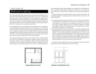 C A S E S T U D Y 5
Bathroom Lighting
The visual tasks performed in bathrooms are usually basic, predictable, and pri-
marily functional. While ambience and aesthetics are an issue in lighting any
space, they are secondary considerations in most bathrooms. Large and cus-
tomized bathrooms, some of which can include huge whirlpool baths and exer-
cise areas, can require nonstandard lighting solutions; otherwise, task light for
grooming and shaving at a mirror and ambient light for showering, bathing, and
short-term reading are the only lighting requirements.
The task lighting at the mirror should have certain attributes. First, it should pro-
vide enough light for detailed inspection of skin and beard. As a rule of thumb,
use 50 to 60 watts of fluorescent per lavatory or 150 to 200 watts of incandes-
cent or halogen per lavatory. Second, the lighting effect should be essentially
shadowless to avoid difficult seeing conditions and to provide a flattering view
of the face. Third, the selected lamp should provide color quality that is flatter-
ing to skin tones; lamps at 3000 K, 80+ CRI are recommended.
The ambient lighting needs are much more variable. Often, the light emitted
from the mirror luminaire(s) is adequate for ambient purposes, particularly if
the shower curtain or door is transparent or lightly translucent and the toilet
is adjacent to the mirror. Despite this, bathroom shapes, configurations, and fix-
ture locations can sometimes severely limit the mirror luminaire’s ability to
provide adequate ambient light. Regardless of configuration, and if budget per-
mits, a recessed luminaire rated for shower, spa, or bath use in the shower/tub
area ceiling and a luminaire above or adjacent to the toilet are always appreci-
ated.
The basic bathroom shown below presents the visual tasks described in the
preceding paragraphs. The lighting solution addresses those visual tasks in the
following manner:
1. The grooming/shaving tasks performed at the mirror above the lavatories
are addressed by the placement of a fluorescent or halogen bath bar lumi-
naire adjacent to the sides of the two grooming mirrors; this is a common
and widely accepted lighting solution for residential bathrooms. Several
good lighting solutions for the grooming task are available; see an alterna-
tive solution in chapter 12 (Case Study 14).
2. Ambient lighting for the tub and toilet areas is reasonably addressed by the
lighting above the lavatories. Despite this, a wall sconce in the toilet area will
brighten the room and provide light for reading when desired. While it is not
shown, a recessed and lensed downlight in the tub area is generally helpful
and sometimes necessary if an opaque or close-to-opaque shower curtain or
door is installed. In residential situations, the designer rarely knows in
advance the type of shower enclosure that will be used; if the budget permits,
specific lighting for the tub/shower area is usually welcome.
Standard (nondimming) switches are most appropriate in bathrooms. Desired
lighting levels are best adjusted in the choice of lamps.
RESIDENTIAL LIGHTING DESIGN 83
Typical Bathroom Floor Plan Elevation of Lavatory/Mirror Area
 