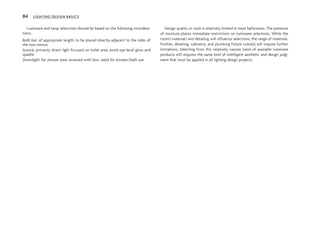 Luminaire and lamp selections should be based on the following considera-
tions:
Bath bar: of appropriate length, to be placed directly adjacent to the sides of
the two mirrors
Sconce: primarily direct light focused on toilet area; avoid eye-level glow and
sparkle
Downlight: for shower area, recessed with lens, rated for shower/bath use
Design quality or style is relatively limited in most bathrooms. The presence
of moisture places immediate restrictions on luminaire selections. While the
room’s materials and detailing will influence selections, the range of materials,
finishes, detailing, cabinetry, and plumbing fixture color(s) will impose further
limitations. Selecting from this relatively narrow band of available luminaire
products still requires the same kind of intelligent aesthetic and design judg-
ment that must be applied in all lighting design projects.
84 LIGHTING DESIGN BASICS
 