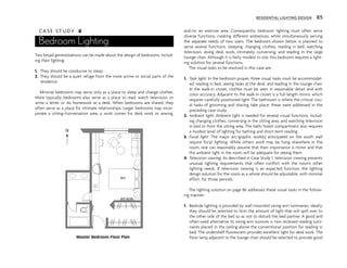 C A S E S T U D Y 6
Bedroom Lighting
Two broad generalizations can be made about the design of bedrooms, includ-
ing their lighting:
1. They should be conducive to sleep.
2. They should be a quiet refuge from the more active or social parts of the
residence.
Minimal bedrooms may serve only as a place to sleep and change clothes.
More typically, bedrooms also serve as a place to read, watch television, or
write a letter or do homework at a desk. When bedrooms are shared, they
often serve as a place for intimate relationships. Larger bedrooms may incor-
porate a sitting/conversation area, a work corner for desk work or sewing,
and/or an exercise area. Consequently, bedroom lighting must often serve
diverse functions, creating different ambiences, while simultaneously serving
the separate needs of two users. The bedroom shown below is planned to
serve several functions: sleeping, changing clothes, reading in bed, watching
television, doing desk work, intimately conversing, and reading in the large
lounge chair. Although it is fairly modest in size, this bedroom requires a light-
ing solution for several functions.
The visual tasks to be resolved in this case are:
1. Task light: In the bedroom proper, three visual tasks must be accommodat-
ed: reading in bed, seeing tasks at the desk, and reading in the lounge chair.
In the walk-in closet, clothes must be seen in reasonable detail and with
color accuracy. Adjacent to the walk-in closet is a full-length mirror, which
requires carefully positioned light. The bathroom is where the critical visu-
al tasks of grooming and shaving take place; these were addressed in the
preceding case study.
2. Ambient light: Ambient light is needed for several visual functions, includ-
ing changing clothes, conversing in the sitting area, and watching television
in bed or from the sitting area. The bath/toilet compartment also requires
a modest level of lighting for bathing and short-term reading.
3. Focal light: The major art/graphic work(s) anticipated on the south wall
require focal lighting. While others work may be hung elsewhere in the
room, one can reasonably assume that their importance is minor and that
the ambient light in the room will be adequate for seeing them.
4. Television viewing: As described in Case Study 1, television viewing presents
unusual lighting requirements that often conflict with the room’s other
lighting needs. If television viewing is an expected function, the lighting
design solution for the room as a whole should be adjustable, with minimal
effort, for those periods.
The lighting solution on page 86 addresses these visual tasks in the follow-
ing manner:
1. Bedside lighting is provided by wall-mounted swing-arm luminaires; ideally,
they should be selected to limit the amount of light that will spill over to
the other side of the bed so as not to disturb the bed partner. A good and
often-used alternative to swing-arm sconces is two recessed reading lumi-
naires placed in the ceiling above the conventional position for reading in
bed. The undershelf fluorescent provides excellent light for desk work. The
floor lamp adjacent to the lounge chair should be selected to provide good
RESIDENTIAL LIGHTING DESIGN 85
ART WORK
BED
MIRROR
N
Master Bedroom Floor Plan
 