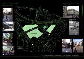 EXISTING SITE _ SITE ANALYSIS
                                                                                                        Buildings to be replaced by the proposed glass
                                                                                                        building in Bedale Street
Entrance to the Borough Mar-




                                                                                                                                                           BOROUGH MARKET
ket from Brewery Street




                                                                                                                         Landmark of the area:
                                                                                                                         The Globe




Borough Market




                                                                                                     Existing viaduct viewed from   Existing viaduct seen from
                                                                                                     Bedale Street                  Borougn High Street




                                                 • • • • • COSTAS CONSTANTINOU • • • • AMRUTA HAVAL • • • KATJA LESZCZYNSKA • • ELENI NIKIFORIDOU •

                                • • • • • BARTLETT SCHOOL OF ARCHITECTURE • • • • MSc LIGHT AND LIGHTING • • • BENVGLG4 • • MAJOR DESIGN PROJECT •
 