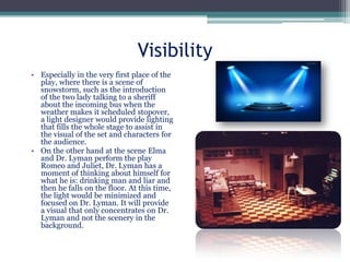 Visibility
• Especially in the very first place of the
play, where there is a scene of
snowstorm, such as the introduction
of the two lady talking to a sheriff
about the incoming bus when the
weather makes it scheduled stopover,
a light designer would provide lighting
that fills the whole stage to assist in
the visual of the set and characters for
the audience.
• On the other hand at the scene Elma
and Dr. Lyman perform the play
Romeo and Juliet, Dr. Lyman has a
moment of thinking about himself for
what he is: drinking man and liar and
then he falls on the floor. At this time,
the light would be minimized and
focused on Dr. Lyman. It will provide
a visual that only concentrates on Dr.
Lyman and not the scenery in the
background.

 