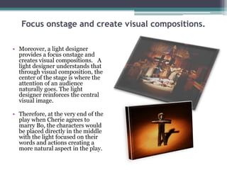 Focus onstage and create visual compositions.
• Moreover, a light designer
provides a focus onstage and
creates visual compositions. A
light designer understands that
through visual composition, the
center of the stage is where the
attention of an audience
naturally goes. The light
designer reinforces the central
visual image.
• Therefore, at the very end of the
play when Cherie agrees to
marry Bo, the characters would
be placed directly in the middle
with the light focused on their
words and actions creating a
more natural aspect in the play.

 