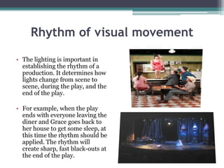 Rhythm of visual movement
• The lighting is important in
establishing the rhythm of a
production. It determines how
lights change from scene to
scene, during the play, and the
end of the play.
• For example, when the play
ends with everyone leaving the
diner and Grace goes back to
her house to get some sleep, at
this time the rhythm should be
applied. The rhythm will
create sharp, fast black-outs at
the end of the play.

 