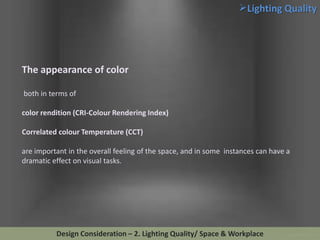 Lighting Quality

The appearance of color
both in terms of
color rendition (CRI-Colour Rendering Index)
Correlated colour Temperature (CCT)
are important in the overall feeling of the space, and in some instances can have a
dramatic effect on visual tasks.

Design Consideration – 2. Lighting Quality/ Space & Workplace

 