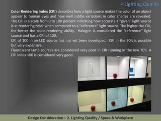 Lighting Quality
Color Rendering Index (CRI) describes how a light source makes the color of an object
appear to human eyes and how well subtle variations in color shades are revealed.
The CRI is a scale from 0 to 100 percent indicating how accurate a "given" light source
is at rendering color when compared to a "reference" light source. The higher the CRI,
the better the color rendering ability. Halogen is considered the “reference” light
source and has a CRI of 100.
CRI of 100 in an LED source has not yet been developed. CRI in the 90’s is possible
but very expensive.
Fluorescent lamp sources are considered very poor in CRI running in the low 70’s. A
CRI index >80 is considered very good.

Design Consideration – 2. Lighting Quality / Space & Workplace

 