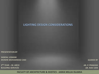 LIGHTING DESIGN CONSIDERATIONS

PRESENTATION BY
SANDAL USMANI
MOMIN MOHAMMAD ZAKI
2ND YEAR – M. ARCH
BUILDING SERVICES

FACULTY OF ARCHITECTURE & EKISTICS - JAMIA MILLIA ISLAMIA

GUIDED BY

AR. P. PRAKASH
AR. RAVI JAIN

 