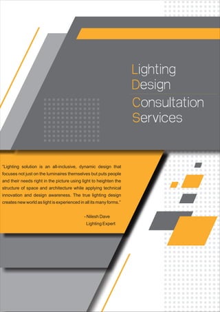 Lighting
esignD
Consultation
ervicesS
“Lighting solution is an all-inclusive, dynamic design that
focuses not just on the luminaires themselves but puts people
and their needs right in the picture using light to heighten the
structure of space and architecture while applying technical
innovation and design awareness. The true lighting design
creates new world as light is experienced in all its many forms.”
- Nilesh Dave
Lighting Expert
 