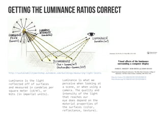Getting the Luminance ratios correct
http://sustainabilityworkshop.autodesk.com/buildings/measuring-light-levels
Luminance is the light
reflected off of surfaces
and measured in candelas per
square meter (cd/m2
), or
Nits (in imperial units).  
Luminance is what we
perceive when looking at
a scene, or when using a
camera. The quality and
intensity of the light
that reaches our
eye does depend on the
material properties of
the surfaces (color,
reflectance, texture).
http://sci-hub.cc/10.1080/00140130500208414
http://dx.doi.org/10.1080/00140130500208414
 