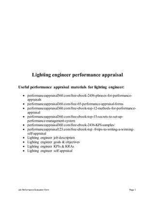 Job Performance Evaluation Form Page 1
Lighting engineer performance appraisal
Useful performance appraisal materials for lighting engineer:
 performanceappraisal360.com/free-ebook-2456-phrases-for-performance-
appraisals
 performanceappraisal360.com/free-65-performance-appraisal-forms
 performanceappraisal360.com/free-ebook-top-12-methods-for-performance-
appraisal
 performanceappraisal360.com/free-ebook-top-15-secrets-to-set-up-
performance-management-system
 performanceappraisal360.com/free-ebook-2436-KPI-samples/
 performanceappraisal123.com/free-ebook-top -9-tips-to-writing-a-winning-
self-appraisal
 Lighting engineer job description
 Lighting engineer goals & objectives
 Lighting engineer KPIs & KRAs
 Lighting engineer self appraisal
 