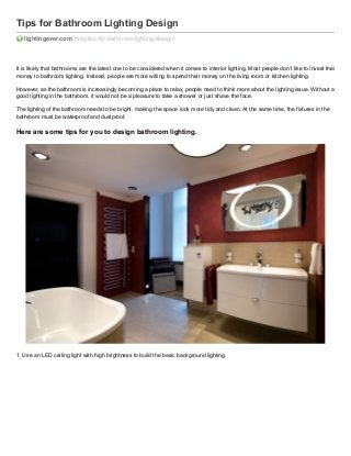Tips for Bathroom Lighting Design
lightingever.com /blog/tips-for-bathroom-lighting-design/

It is likely that bathrooms are the latest one to be considered when it comes to interior lighting. Most people don’t like to invest their
money to bathroom lighting. Instead, people are more willing to spend their money on the living room or kitchen lighting.
However, as the bathroom is increasingly becoming a place to relax, people need to think more about the lighting issue. Without a
good lighting in the bathroom, it would not be a pleasure to take a shower or just shave the face.
The lighting of the bathroom needs to be bright, making the space look more tidy and clean. At the same time, the fixtures in the
bathroom must be waterproof and dustproof.

Here are some tips for you to design bathroom lighting.

1. Use an LED ceiling light with high brightness to build the basic background lighting.

 
