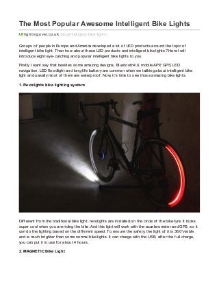 The Most Popular Awesome Intelligent Bike Lights
lightingever.co.uk /blog/intelligent-bike-lights/
Groups of people in Europe and America developed a lot of LED products around the topic of
intelligent bike light. Then how about these LED products and intelligent bike lights? Here I will
introduce eight eye-catching and popular intelligent bike lights to you.
Firstly I want say that besides some amazing designs, Bluetooth4.0, mobile APP, GPS, LED
navigation, LED f loodlight and long lif e battery are common when we tailking about intelligent bike
light and uasally most of them are waterproof . Now, it’s time to see those amazing bike lights.
1. Revolights bike lighting system
Dif f erent f rom the traditional bike light, revolights are installed on the circle of the bike tyre. It looks
super cool when you are riding the bike. And this light will work with the accelerometer and GPS, so it
can do the lighting based on the dif f erent speed. To ensure the saf ety, the light of it is 360°visible
and is much brighter than some normal bike lights. It can charge with the USB, af ter the f ull charge,
you can put it in use f or about 4 hours.
2. MAGNETIC Bike Light
 