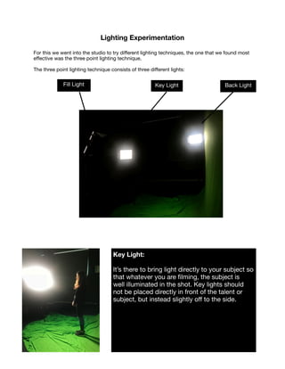 Lighting Experimentation
For this we went into the studio to try diﬀerent lighting techniques, the one that we found most
eﬀective was the three point lighting technique.

The three point lighting technique consists of three diﬀerent lights:









Back LightFill Light Key Light
Key Light:  

It’s there to bring light directly to your subject so
that whatever you are ﬁlming, the subject is
well illuminated in the shot. Key lights should
not be placed directly in front of the talent or
subject, but instead slightly oﬀ to the side.  
 