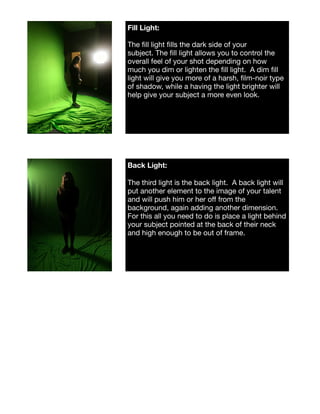 Fill Light: 

The ﬁll light ﬁlls the dark side of your
subject. The ﬁll light allows you to control the
overall feel of your shot depending on how
much you dim or lighten the ﬁll light.  A dim ﬁll
light will give you more of a harsh, ﬁlm-noir type
of shadow, while a having the light brighter will
help give your subject a more even look.
Back Light:
The third light is the back light.  A back light will
put another element to the image of your talent
and will push him or her oﬀ from the
background, again adding another dimension. 
For this all you need to do is place a light behind
your subject pointed at the back of their neck
and high enough to be out of frame.  
 
