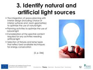 3. Identify natural and
artificial light sources
 The integration of space planning with
interior design (including choice of
interior surfaces and room geometries)
to optimize the use of natural light.
 Planning activities to optimize the use of
natural light
 Consideration of the spectral content
required for any activities needing
artificial light
 Selection of fixtures and lamp types
that reflect best available techniques
for energy conservation

[5, p. 246]

Co-funded by the Intelligent Energy Europe
Programme of the European Union

Introduction - Theory - Exercises - Business Case - Summary

12

 