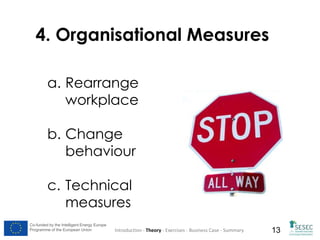 4. Organisational Measures
a. Rearrange
workplace
b. Change
behaviour
c. Technical
measures
Co-funded by the Intelligent Energy Europe
Programme of the European Union

Introduction - Theory - Exercises - Business Case - Summary

13

 