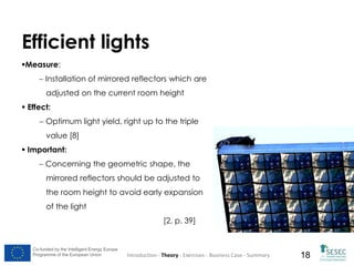 Efficient lights
Measure:
 Installation of mirrored reflectors which are
adjusted on the current room height
 Effect:

 Optimum light yield, right up to the triple
value [8]
 Important:
 Concerning the geometric shape, the

mirrored reflectors should be adjusted to
the room height to avoid early expansion
of the light
[2, p. 39]

Co-funded by the Intelligent Energy Europe
Programme of the European Union

Introduction - Theory - Exercises - Business Case - Summary

18

 