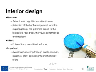 Interior design
Measures:
 Selection of bright floor and wall colours
 Adaption of the light arrangement and the
classification of the switching group to the
respective task areas, the visual performance
and daylight
 Effect:
 Raise of the room utilisation factor
 Important:
 Avoiding shadowing through cable conduits,
pipelines, plant components and high-bay
racks
[2, p. 41]
Co-funded by the Intelligent Energy Europe
Programme of the European Union

Introduction - Theory - Exercises - Business Case - Summary

19

 