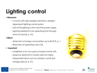 Lighting control
 Measures:
 In rooms with high daylight admission: daylightdependent lighting control system
 Link of the lighting to the machine power supply
 Lighting adapted to the operating time through
timer function[2, p. 41]
 Effect:
 Reduction of energy consumption up to 82 % [9, p. 1]
 Reduction of operating costs [10]
 Important:
 Installation of an occupancy-based control with
presence detection is mainly useful for highly
frequented rooms such as corridors, social and
storage area [2, p. 41]

Co-funded by the Intelligent Energy Europe
Programme of the European Union

Introduction - Theory - Exercises - Business Case - Summary

20

 