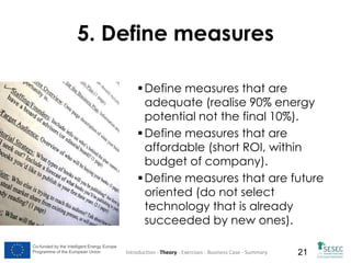 5. Define measures
 Define measures that are
adequate (realise 90% energy
potential not the final 10%).
 Define measures that are
affordable (short ROI, within
budget of company).
 Define measures that are future
oriented (do not select
technology that is already
succeeded by new ones).
Co-funded by the Intelligent Energy Europe
Programme of the European Union

Introduction - Theory - Exercises - Business Case - Summary

21

 