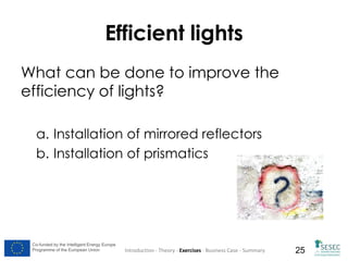 Efficient lights
What can be done to improve the
efficiency of lights?
a. Installation of mirrored reflectors
b. Installation of prismatics

Co-funded by the Intelligent Energy Europe
Programme of the European Union

Introduction - Theory - Exercises - Business Case - Summary

25

 