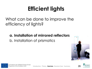 Efficient lights
What can be done to improve the
efficiency of lights?
a. Installation of mirrored reflectors
b. Installation of prismatics

Co-funded by the Intelligent Energy Europe
Programme of the European Union

Introduction - Theory - Exercises - Business Case - Summary

26

 