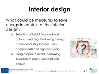 Interior design
What could be measures to save
energy in context of the interior
design?
a. Selection of bright floor and wall
colours, avoiding shadowing through
cable conduits, pipelines, plant
components and high-bay racks
b. Using drapes to avoid shadowing,
selection of pastel floor and wall
colours
Co-funded by the Intelligent Energy Europe
Programme of the European Union

Introduction - Theory - Exercises - Business Case - Summary

27

 