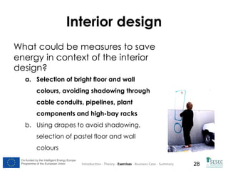 Interior design
What could be measures to save
energy in context of the interior
design?
a. Selection of bright floor and wall
colours, avoiding shadowing through
cable conduits, pipelines, plant
components and high-bay racks
b. Using drapes to avoid shadowing,
selection of pastel floor and wall
colours
Co-funded by the Intelligent Energy Europe
Programme of the European Union

Introduction - Theory - Exercises - Business Case - Summary

28

 