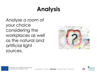 Analysis
Analyse a room of
your choice
considering the
workplaces as well
as the natural and
artificial light
sources.

Co-funded by the Intelligent Energy Europe
Programme of the European Union

Introduction - Theory - Exercises - Business Case - Summary

29

 