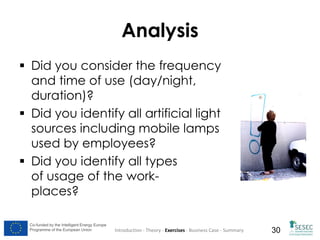 Analysis
 Did you consider the frequency
and time of use (day/night,
duration)?
 Did you identify all artificial light
sources including mobile lamps
used by employees?
 Did you identify all types
of usage of the workplaces?
Co-funded by the Intelligent Energy Europe
Programme of the European Union

Introduction - Theory - Exercises - Business Case - Summary

30

 