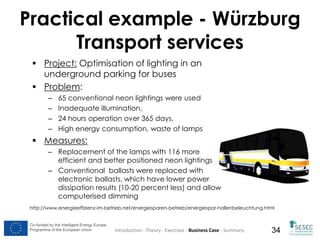 Practical example - Würzburg
Transport services
 Project: Optimisation of lighting in an
underground parking for buses
 Problem:
–
–
–
–

65 conventional neon lightings were used
Inadequate illumination,
24 hours operation over 365 days,
High energy consumption, waste of lamps

 Measures:
– Replacement of the lamps with 116 more
efficient and better positioned neon lightings
– Conventional ballasts were replaced with
electronic ballasts, which have lower power
dissipation results (10-20 percent less) and allow
computerised dimming
http://www.energieeffizienz-im-betrieb.net/energiesparen-betrieb/energiespar-hallenbeleuchtung.html

Co-funded by the Intelligent Energy Europe
Programme of the European Union

Introduction - Theory - Exercises - Business Case - Summary

34

 