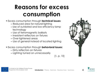 Reasons for excess
consumption
 Excess consumption through technical issues:
– Reduced area for natural lighting
– Use of outdated and low efficiency lamp
technology
– Use of ferromagnetic ballasts
– Inexistent reflectors on fixtures
– Over lightened areas
– Use of general instead of located lighting
 Excess consumption through behavioral issues:
– Dirty reflectors on fixtures
– Lighting turned on unnecessarily
[1, p. 10]

Co-funded by the Intelligent Energy Europe
Programme of the European Union

Introduction - Theory - Exercises - Business Case - Summary

4

 