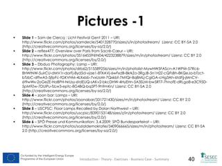 Pictures -1








Slide 1 – Sam de Clercq : Licht Festival Gent 2011 – URI:
http://www.flickr.com/photos/samdecle/5401328770/sizes/s/in/photostream/ Lizenz: CC BY-SA 2.0
(http://creativecommons.org/licenses/by-sa/2.0/)
Slide 2 – reflex477: Overview over Paris from Sacré-Cœur – URI:
http://www.flickr.com/photos/35164559@N04/4223238879/sizes/m/in/photostream/ Lizenz: CC BY 2.0
(http://creativecommons.org/licenses/by/2.0/)
Slide 3 – Dbduo Photography: Lamp – URI:
http://www.flickr.com/photos/drb62/515589256/sizes/m/in/photolist-MywHW5FAScn-A1WPM-57Rc68HWtNW-5uirCU-dMV1r-dorFj-8yd5d-vjae1-8TXAVj-6wFxdB-8krkZo-3RgJB-5n1H2Z-cQFsBh-8KQeJa-bTzctbTzbC-dffwA5-5jfpFc-fGKVHM-4LXxbb-7vxUoM-7Qxkbf-7MtQr-8q8MLj-CgiGA-cHg3Ah-6tdFjj-jMnCV6t9wWx-2oGeZE-HaBPH-NrUsy-6tdEUQ-sAKv2-bkcDHW-4HyEHn-5A3SLM-bw5RT7-7hnofE-dRLgo8-e3C95D5pM9Zw-7DUiPu-fzLw3-eptc-8G4BQ-bq5PT-9h9mKn/ Lizenz: CC BY-SA 2.0
(http://creativecommons.org/licenses/by-sa/2.0/)
Slide 4 – zoon bar: Lamps – URI:
http://www.flickr.com/photos/zoonabar/331721430/sizes/m/in/photostream/ Lizenz: CC BY 2.0
(http://creativecommons.org/licenses/by/2.0/)
Slide 5 – USCPSC: Floor Lamps Recalled by Dolan Northwest – URI:
http://www.flickr.com/photos/uscpsc/8390153148/sizes/z/in/photostream/ Lizenz: CC BY 2.0
(http://creativecommons.org/licenses/by/2.0/)
Slide 6 – SPÖ Presse und Kommunikation: 3.4.2009: SPÖ Bundesparteirat – URI:
http://www.flickr.com/photos/sozialdemokratie/3409066665/sizes/m/in/photostream/ Lizenz: CC BY-SA
2.0 (http://creativecommons.org/licenses/by-sa/2.0/)

Co-funded by the Intelligent Energy Europe
Programme of the European Union

Introduction - Theory - Exercises - Business Case - Summary

40

 