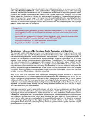 Key points:
• Carcass yield was not affected by daylength in broilers marketed early (31/32 days). At older
marketing ages (38/39 and 48/49 days) carcass yield was found to increase with increasing
daylength.
• Breast yield was increased with daylength. But in older birds (those marketed at 48/49 days)
there was no benefit of increasing daylength beyond 20 hours of light.
• Increasing daylength led to a linear reduction in drum meat yield.
• Daylength did not affect carcass fat content.
 