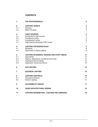CONTENTS


1.    THE PROFESSIONALS                               2

2.    LIGHTING: BASICS                                2
2.1   Glossary                                        2
2.2   Basic Concepts                                  3

3.    LIGHT SOURCES                                   3
3.1   Introduction to light sources                   3
3.2   Fluorescent Lamps                               4
3.3   Incandescent Lamps                              6
3.4   High-Intensity Discharge (HID) Lamps            7

4.    LIGHTING FOR BOOKSTACKS                         8
4.1   Standards                                       8
4.2   Approaches to Stack Lighting                    8

5.    LIGHTING IN GENERAL READING AND STAFF AREAS    11
5.1   Approaches                                     11
5.2   Options, Applications, Guidelines and Costs    13
5.3   Lighting for Service Desks                     15
5.4   Lighting for Community Rooms                   15

6.    DAYLIGHTING                                    16

7.    EXTERIOR LIGHTING                              16

8.    LIGHTING CONTROLS                              16
8.1   Occupancy Sensors                              17
8.2   Exterior Lighting                              17

9.    ACCESSIBILITY ISSUES                           17

10.   GOOD ARCHITECTURAL DESIGN                      18

11.   FURTHER INFORMATION – LIGHTING FOR LIBRARIES   18




                                      Page 1
 