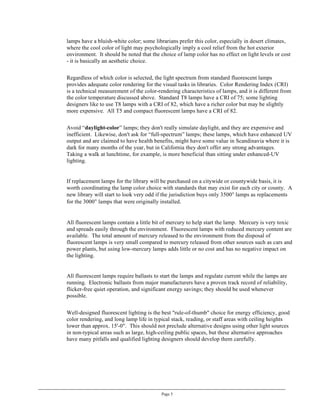 lamps have a bluish-white color; some librarians prefer this color, especially in desert climates,
where the cool color of light may psychologically imply a cool relief from the hot exterior
environment. It should be noted that the choice of lamp color has no effect on light levels or cost
- it is basically an aesthetic choice.

Regardless of which color is selected, the light spectrum from standard fluorescent lamps
provides adequate color rendering for the visual tasks in libraries. Color Rendering Index (CRI)
is a technical measurement of the color-rendering characteristics of lamps, and it is different from
the color temperature discussed above. Standard T8 lamps have a CRI of 75; some lighting
designers like to use T8 lamps with a CRI of 82, which have a richer color but may be slightly
more expensive. All T5 and compact fluorescent lamps have a CRI of 82.

Avoid “daylight-color” lamps; they don't really simulate daylight, and they are expensive and
inefficient. Likewise, don't ask for “full-spectrum” lamps; these lamps, which have enhanced UV
output and are claimed to have health benefits, might have some value in Scandinavia where it is
dark for many months of the year, but in California they don't offer any strong advantages.
Taking a walk at lunchtime, for example, is more beneficial than sitting under enhanced-UV
lighting.


If replacement lamps for the library will be purchased on a citywide or countywide basis, it is
worth coordinating the lamp color choice with standards that may exist for each city or county. A
new library will start to look very odd if the jurisdiction buys only 3500° lamps as replacements
for the 3000° lamps that were originally installed.


All fluorescent lamps contain a little bit of mercury to help start the lamp. Mercury is very toxic
and spreads easily through the environment. Fluorescent lamps with reduced mercury content are
available. The total amount of mercury released to the environment from the disposal of
fluorescent lamps is very small compared to mercury released from other sources such as cars and
power plants, but using low-mercury lamps adds little or no cost and has no negative impact on
the lighting.


All fluorescent lamps require ballasts to start the lamps and regulate current while the lamps are
running. Electronic ballasts from major manufacturers have a proven track record of reliability,
flicker-free quiet operation, and significant energy savings; they should be used whenever
possible.

Well-designed fluorescent lighting is the best "rule-of-thumb" choice for energy efficiency, good
color rendering, and long lamp life in typical stack, reading, or staff areas with ceiling heights
lower than approx. 15'-0". This should not preclude alternative designs using other light sources
in non-typical areas such as large, high-ceiling public spaces, but these alternative approaches
have many pitfalls and qualified lighting designers should develop them carefully.




                                          Page 5
 